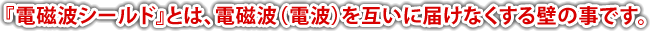 「電磁波シールド」とは、電磁波（電波）をお互いに届けなくする壁の事です。