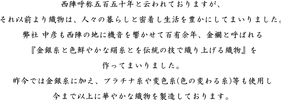 西陣呼称五百五十年と云われておりますが、それ以前より織物は、人々の暮らしと密着し生活を豊かにしてまいりました。弊社 中彦も西陣の地に機音を響かせて百有余年、金襴と呼ばれる『金銀糸と色鮮やかな絹糸とを伝統の技で織り上げる織物』を作ってまいりました。昨今では金銀糸に加え、プラチナ糸や変色糸(色の変わる糸)等も使用し今まで以上に華やかな織物を製造しております。